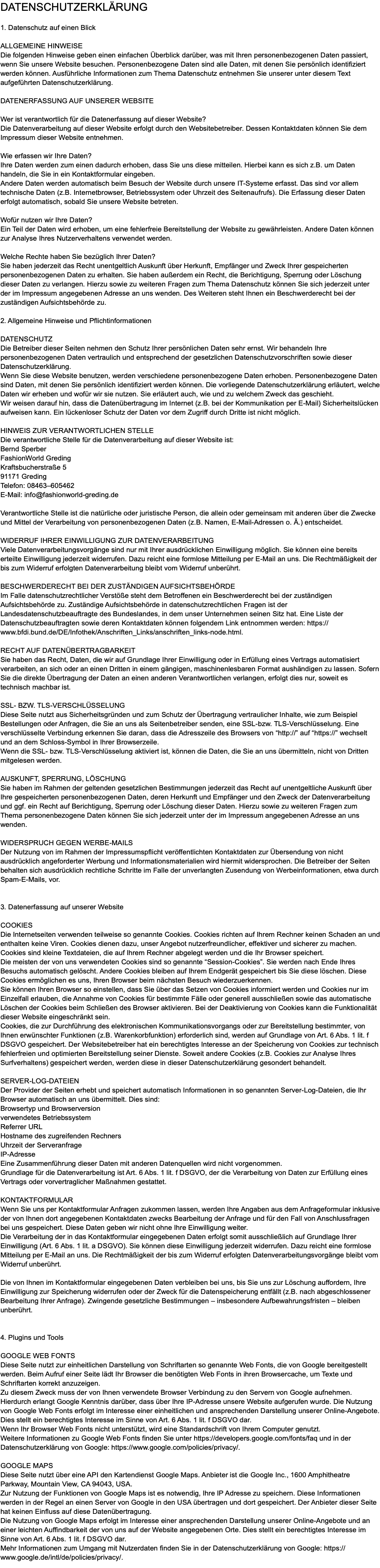Datenschutzerklärung 1. Datenschutz auf einen Blick Allgemeine Hinweise Die folgenden Hinweise geben einen einfachen Überblick darüber, was mit Ihren personenbezogenen Daten passiert, wenn Sie unsere Website besuchen. Personenbezogene Daten sind alle Daten, mit denen Sie persönlich identifiziert werden können. Ausführliche Informationen zum Thema Datenschutz entnehmen Sie unserer unter diesem Text aufgeführten Datenschutzerklärung. Datenerfassung auf unserer Website Wer ist verantwortlich für die Datenerfassung auf dieser Website? Die Datenverarbeitung auf dieser Website erfolgt durch den Websitebetreiber. Dessen Kontaktdaten können Sie dem Impressum dieser Website entnehmen. Wie erfassen wir Ihre Daten? Ihre Daten werden zum einen dadurch erhoben, dass Sie uns diese mitteilen. Hierbei kann es sich z.B. um Daten handeln, die Sie in ein Kontaktformular eingeben. Andere Daten werden automatisch beim Besuch der Website durch unsere IT-Systeme erfasst. Das sind vor allem technische Daten (z.B. Internetbrowser, Betriebssystem oder Uhrzeit des Seitenaufrufs). Die Erfassung dieser Daten erfolgt automatisch, sobald Sie unsere Website betreten. Wofür nutzen wir Ihre Daten? Ein Teil der Daten wird erhoben, um eine fehlerfreie Bereitstellung der Website zu gewährleisten. Andere Daten können zur Analyse Ihres Nutzerverhaltens verwendet werden. Welche Rechte haben Sie bezüglich Ihrer Daten? Sie haben jederzeit das Recht unentgeltlich Auskunft über Herkunft, Empfänger und Zweck Ihrer gespeicherten personenbezogenen Daten zu erhalten. Sie haben außerdem ein Recht, die Berichtigung, Sperrung oder Löschung dieser Daten zu verlangen. Hierzu sowie zu weiteren Fragen zum Thema Datenschutz können Sie sich jederzeit unter der im Impressum angegebenen Adresse an uns wenden. Des Weiteren steht Ihnen ein Beschwerderecht bei der zuständigen Aufsichtsbehörde zu. 2. Allgemeine Hinweise und Pflichtinformationen Datenschutz Die Betreiber dieser Seiten nehmen den Schutz Ihrer persönlichen Daten sehr ernst. Wir behandeln Ihre personenbezogenen Daten vertraulich und entsprechend der gesetzlichen Datenschutzvorschriften sowie dieser Datenschutzerklärung. Wenn Sie diese Website benutzen, werden verschiedene personenbezogene Daten erhoben. Personenbezogene Daten sind Daten, mit denen Sie persönlich identifiziert werden können. Die vorliegende Datenschutzerklärung erläutert, welche Daten wir erheben und wofür wir sie nutzen. Sie erläutert auch, wie und zu welchem Zweck das geschieht. Wir weisen darauf hin, dass die Datenübertragung im Internet (z.B. bei der Kommunikation per E-Mail) Sicherheitslücken aufweisen kann. Ein lückenloser Schutz der Daten vor dem Zugriff durch Dritte ist nicht möglich. Hinweis zur verantwortlichen Stelle Die verantwortliche Stelle für die Datenverarbeitung auf dieser Website ist: Bernd Sperber FashionWorld Greding Kraftsbucherstraße 5 91171 Greding Telefon: 08463–605462 E-Mail: info@fashionworld-greding.de Verantwortliche Stelle ist die natürliche oder juristische Person, die allein oder gemeinsam mit anderen über die Zwecke und Mittel der Verarbeitung von personenbezogenen Daten (z.B. Namen, E-Mail-Adressen o. Ä.) entscheidet. Widerruf Ihrer Einwilligung zur Datenverarbeitung Viele Datenverarbeitungsvorgänge sind nur mit Ihrer ausdrücklichen Einwilligung möglich. Sie können eine bereits erteilte Einwilligung jederzeit widerrufen. Dazu reicht eine formlose Mitteilung per E-Mail an uns. Die Rechtmäßigkeit der bis zum Widerruf erfolgten Datenverarbeitung bleibt vom Widerruf unberührt. Beschwerderecht bei der zuständigen Aufsichtsbehörde Im Falle datenschutzrechtlicher Verstöße steht dem Betroffenen ein Beschwerderecht bei der zuständigen Aufsichtsbehörde zu. Zuständige Aufsichtsbehörde in datenschutzrechtlichen Fragen ist der Landesdatenschutzbeauftragte des Bundeslandes, in dem unser Unternehmen seinen Sitz hat. Eine Liste der Datenschutzbeauftragten sowie deren Kontaktdaten können folgendem Link entnommen werden: https://www.bfdi.bund.de/DE/Infothek/Anschriften_Links/anschriften_links-node.html. Recht auf Datenübertragbarkeit Sie haben das Recht, Daten, die wir auf Grundlage Ihrer Einwilligung oder in Erfüllung eines Vertrags automatisiert verarbeiten, an sich oder an einen Dritten in einem gängigen, maschinenlesbaren Format aushändigen zu lassen. Sofern Sie die direkte Übertragung der Daten an einen anderen Verantwortlichen verlangen, erfolgt dies nur, soweit es technisch machbar ist. SSL- bzw. TLS-Verschlüsselung Diese Seite nutzt aus Sicherheitsgründen und zum Schutz der Übertragung vertraulicher Inhalte, wie zum Beispiel Bestellungen oder Anfragen, die Sie an uns als Seitenbetreiber senden, eine SSL-bzw. TLS-Verschlüsselung. Eine verschlüsselte Verbindung erkennen Sie daran, dass die Adresszeile des Browsers von “http://” auf “https://” wechselt und an dem Schloss-Symbol in Ihrer Browserzeile. Wenn die SSL- bzw. TLS-Verschlüsselung aktiviert ist, können die Daten, die Sie an uns übermitteln, nicht von Dritten mitgelesen werden. Auskunft, Sperrung, Löschung Sie haben im Rahmen der geltenden gesetzlichen Bestimmungen jederzeit das Recht auf unentgeltliche Auskunft über Ihre gespeicherten personenbezogenen Daten, deren Herkunft und Empfänger und den Zweck der Datenverarbeitung und ggf. ein Recht auf Berichtigung, Sperrung oder Löschung dieser Daten. Hierzu sowie zu weiteren Fragen zum Thema personenbezogene Daten können Sie sich jederzeit unter der im Impressum angegebenen Adresse an uns wenden. Widerspruch gegen Werbe-Mails Der Nutzung von im Rahmen der Impressumspflicht veröffentlichten Kontaktdaten zur Übersendung von nicht ausdrücklich angeforderter Werbung und Informationsmaterialien wird hiermit widersprochen. Die Betreiber der Seiten behalten sich ausdrücklich rechtliche Schritte im Falle der unverlangten Zusendung von Werbeinformationen, etwa durch Spam-E-Mails, vor. 3. Datenerfassung auf unserer Website Cookies Die Internetseiten verwenden teilweise so genannte Cookies. Cookies richten auf Ihrem Rechner keinen Schaden an und enthalten keine Viren. Cookies dienen dazu, unser Angebot nutzerfreundlicher, effektiver und sicherer zu machen. Cookies sind kleine Textdateien, die auf Ihrem Rechner abgelegt werden und die Ihr Browser speichert. Die meisten der von uns verwendeten Cookies sind so genannte “Session-Cookies”. Sie werden nach Ende Ihres Besuchs automatisch gelöscht. Andere Cookies bleiben auf Ihrem Endgerät gespeichert bis Sie diese löschen. Diese Cookies ermöglichen es uns, Ihren Browser beim nächsten Besuch wiederzuerkennen. Sie können Ihren Browser so einstellen, dass Sie über das Setzen von Cookies informiert werden und Cookies nur im Einzelfall erlauben, die Annahme von Cookies für bestimmte Fälle oder generell ausschließen sowie das automatische Löschen der Cookies beim Schließen des Browser aktivieren. Bei der Deaktivierung von Cookies kann die Funktionalität dieser Website eingeschränkt sein. Cookies, die zur Durchführung des elektronischen Kommunikationsvorgangs oder zur Bereitstellung bestimmter, von Ihnen erwünschter Funktionen (z.B. Warenkorbfunktion) erforderlich sind, werden auf Grundlage von Art. 6 Abs. 1 lit. f DSGVO gespeichert. Der Websitebetreiber hat ein berechtigtes Interesse an der Speicherung von Cookies zur technisch fehlerfreien und optimierten Bereitstellung seiner Dienste. Soweit andere Cookies (z.B. Cookies zur Analyse Ihres Surfverhaltens) gespeichert werden, werden diese in dieser Datenschutzerklärung gesondert behandelt. Server-Log-Dateien Der Provider der Seiten erhebt und speichert automatisch Informationen in so genannten Server-Log-Dateien, die Ihr Browser automatisch an uns übermittelt. Dies sind: Browsertyp und Browserversion verwendetes Betriebssystem Referrer URL Hostname des zugreifenden Rechners Uhrzeit der Serveranfrage IP-Adresse Eine Zusammenführung dieser Daten mit anderen Datenquellen wird nicht vorgenommen. Grundlage für die Datenverarbeitung ist Art. 6 Abs. 1 lit. f DSGVO, der die Verarbeitung von Daten zur Erfüllung eines Vertrags oder vorvertraglicher Maßnahmen gestattet. Kontaktformular Wenn Sie uns per Kontaktformular Anfragen zukommen lassen, werden Ihre Angaben aus dem Anfrageformular inklusive der von Ihnen dort angegebenen Kontaktdaten zwecks Bearbeitung der Anfrage und für den Fall von Anschlussfragen bei uns gespeichert. Diese Daten geben wir nicht ohne Ihre Einwilligung weiter. Die Verarbeitung der in das Kontaktformular eingegebenen Daten erfolgt somit ausschließlich auf Grundlage Ihrer Einwilligung (Art. 6 Abs. 1 lit. a DSGVO). Sie können diese Einwilligung jederzeit widerrufen. Dazu reicht eine formlose Mitteilung per E-Mail an uns. Die Rechtmäßigkeit der bis zum Widerruf erfolgten Datenverarbeitungsvorgänge bleibt vom Widerruf unberührt. Die von Ihnen im Kontaktformular eingegebenen Daten verbleiben bei uns, bis Sie uns zur Löschung auffordern, Ihre Einwilligung zur Speicherung widerrufen oder der Zweck für die Datenspeicherung entfällt (z.B. nach abgeschlossener Bearbeitung Ihrer Anfrage). Zwingende gesetzliche Bestimmungen – insbesondere Aufbewahrungsfristen – bleiben unberührt. 4. Plugins und Tools Google Web Fonts Diese Seite nutzt zur einheitlichen Darstellung von Schriftarten so genannte Web Fonts, die von Google bereitgestellt werden. Beim Aufruf einer Seite lädt Ihr Browser die benötigten Web Fonts in ihren Browsercache, um Texte und Schriftarten korrekt anzuzeigen. Zu diesem Zweck muss der von Ihnen verwendete Browser Verbindung zu den Servern von Google aufnehmen. Hierdurch erlangt Google Kenntnis darüber, dass über Ihre IP-Adresse unsere Website aufgerufen wurde. Die Nutzung von Google Web Fonts erfolgt im Interesse einer einheitlichen und ansprechenden Darstellung unserer Online-Angebote. Dies stellt ein berechtigtes Interesse im Sinne von Art. 6 Abs. 1 lit. f DSGVO dar. Wenn Ihr Browser Web Fonts nicht unterstützt, wird eine Standardschrift von Ihrem Computer genutzt. Weitere Informationen zu Google Web Fonts finden Sie unter https://developers.google.com/fonts/faq und in der Datenschutzerklärung von Google: https://www.google.com/policies/privacy/. Google Maps Diese Seite nutzt über eine API den Kartendienst Google Maps. Anbieter ist die Google Inc., 1600 Amphitheatre Parkway, Mountain View, CA 94043, USA. Zur Nutzung der Funktionen von Google Maps ist es notwendig, Ihre IP Adresse zu speichern. Diese Informationen werden in der Regel an einen Server von Google in den USA übertragen und dort gespeichert. Der Anbieter dieser Seite hat keinen Einfluss auf diese Datenübertragung. Die Nutzung von Google Maps erfolgt im Interesse einer ansprechenden Darstellung unserer Online-Angebote und an einer leichten Auffindbarkeit der von uns auf der Website angegebenen Orte. Dies stellt ein berechtigtes Interesse im Sinne von Art. 6 Abs. 1 lit. f DSGVO dar. Mehr Informationen zum Umgang mit Nutzerdaten finden Sie in der Datenschutzerklärung von Google: https://www.google.de/intl/de/policies/privacy/.